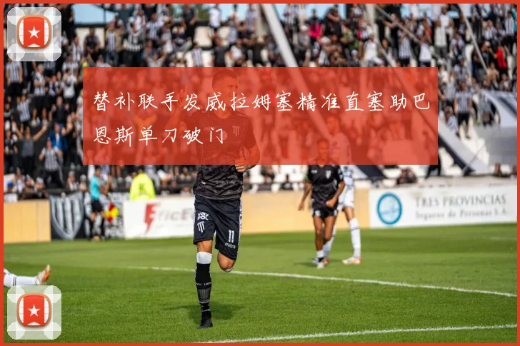替补联手发威拉姆塞精准直塞助巴恩斯单刀破门