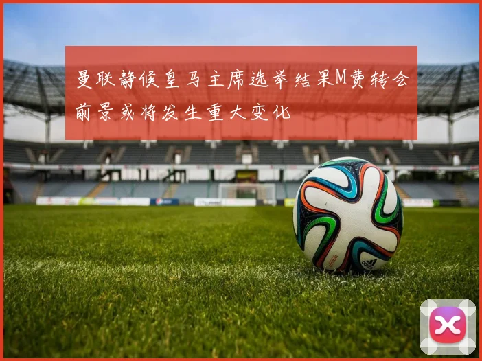 曼联静候皇马主席选举结果M费转会前景或将发生重大变化