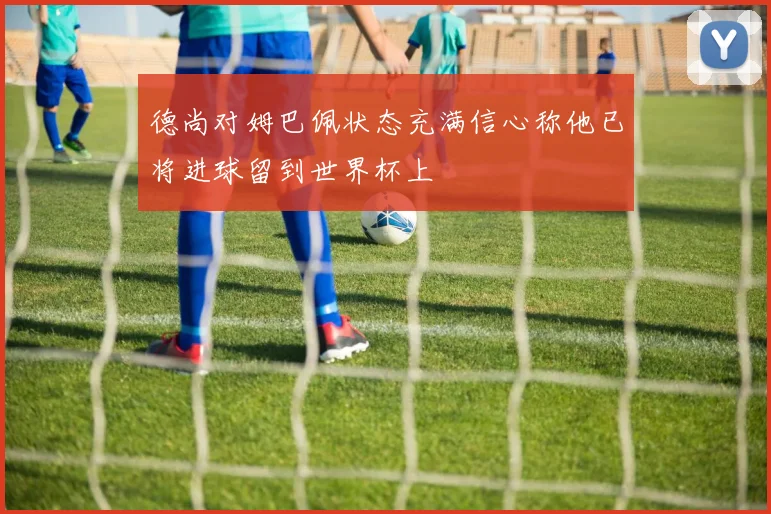 德尚对姆巴佩状态充满信心称他已将进球留到世界杯上