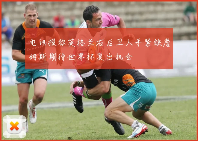 电讯报称英格兰右后卫人手紧缺詹姆斯期待世界杯复出机会