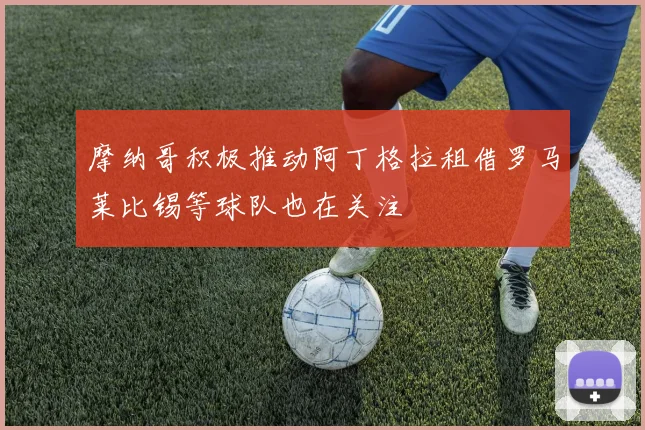 摩纳哥积极推动阿丁格拉租借罗马莱比锡等球队也在关注
