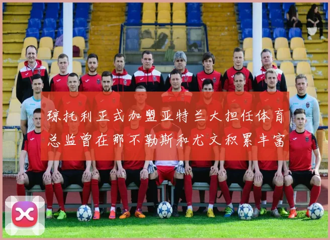 琼托利正式加盟亚特兰大担任体育总监曾在那不勒斯和尤文积累丰富经验