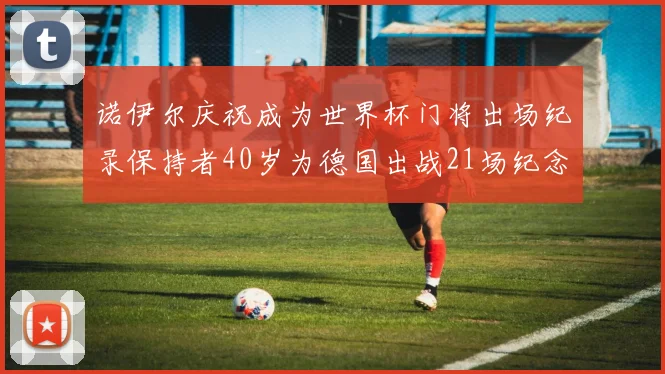 诺伊尔庆祝成为世界杯门将出场纪录保持者40岁为德国出战21场纪念照曝光