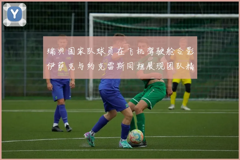 瑞典国家队球员在飞机驾驶舱合影伊萨克与约克雷斯同框展现团队精神