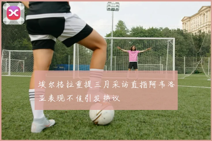 埃尔格拉重提三月采访直指阿韦洛亚表现不佳引发热议