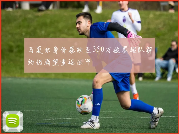 马夏尔身价暴跌至350万被墨超队解约仍渴望重返法甲