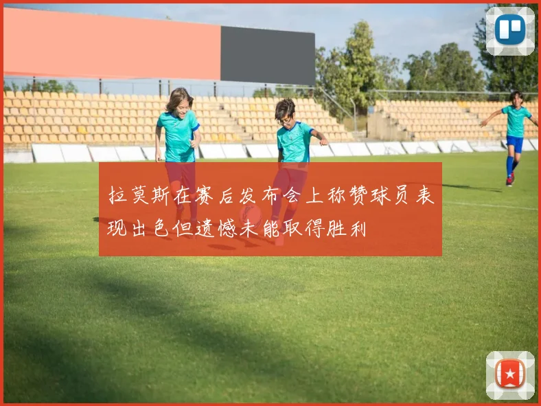 拉莫斯在赛后发布会上称赞球员表现出色但遗憾未能取得胜利