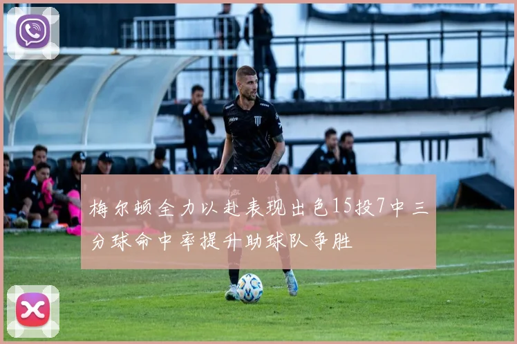 梅尔顿全力以赴表现出色15投7中三分球命中率提升助球队争胜