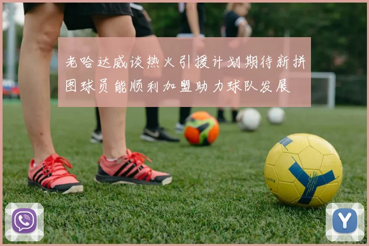 老哈达威谈热火引援计划期待新拼图球员能顺利加盟助力球队发展