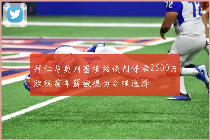 拜仁与奥利塞续约谈判停滞2500万欧税前年薪被视为合理选择