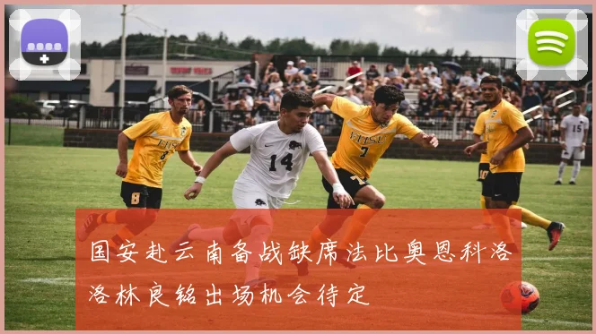 国安赴云南备战缺席法比奥恩科洛洛林良铭出场机会待定