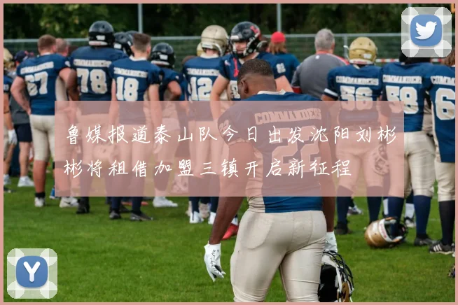 鲁媒报道泰山队今日出发沈阳刘彬彬将租借加盟三镇开启新征程