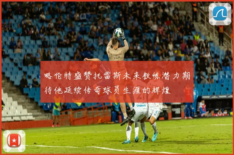 略伦特盛赞托雷斯未来教练潜力期待他延续传奇球员生涯的辉煌