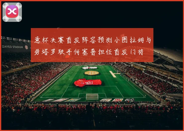 意杯决赛首发阵容预测小图拉姆与劳塔罗联手何塞普担任首发门将