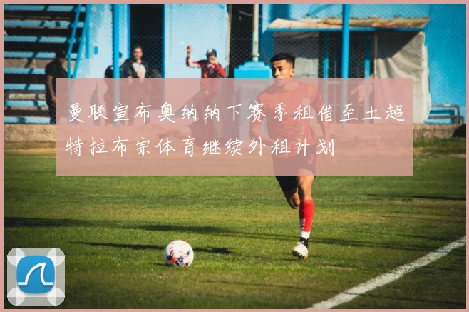 曼联宣布奥纳纳下赛季租借至土超特拉布宗体育继续外租计划