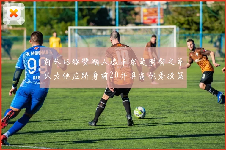 前队记称赞湖人选卡尔是明智之举认为他应跻身前20并具备优秀投篮和防守能力