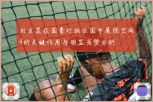 刘玄昱在国青对抗法国中展现空间4的关键作用与明显劣势分析