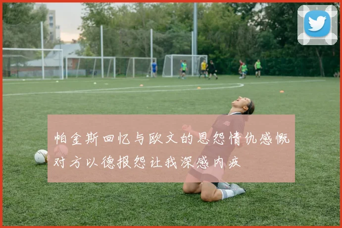 帕金斯回忆与欧文的恩怨情仇感慨对方以德报怨让我深感内疚