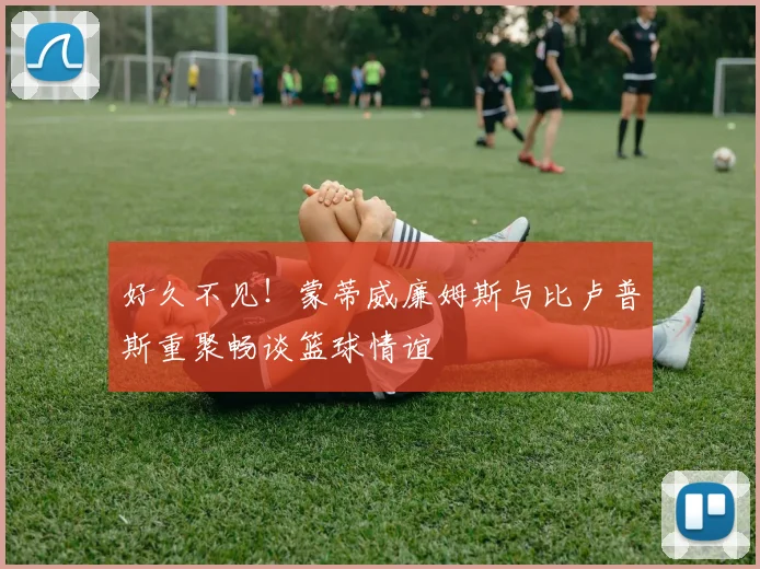 好久不见！蒙蒂威廉姆斯与比卢普斯重聚畅谈篮球情谊