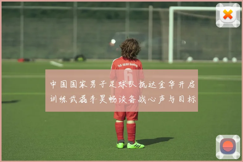 中国国家男子足球队抵达金华开启训练武磊李昊畅谈备战心声与目标