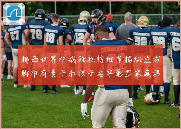 梅西世界杯战靴独特细节揭秘左右脚印有妻子和孩子名字彰显家庭温暖