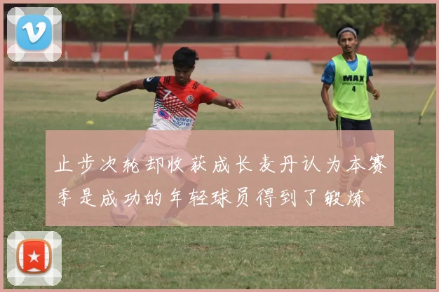 止步次轮却收获成长麦丹认为本赛季是成功的年轻球员得到了锻炼